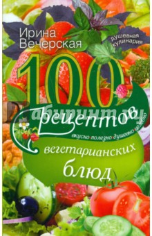 100 рецептов вегетарианских блюд. Вкусно, полезно, душевно, целебно - Ирина Вечерская