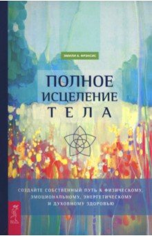 Фрэнсис Эмили А.: Полное исцеление тела. Создайте собственный путь к физическому и эмоциональному здоровью