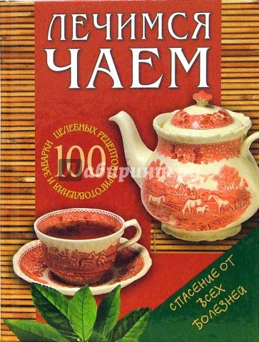 Лечимся чаем: 100 целебных рецептов приготовления и заварки
