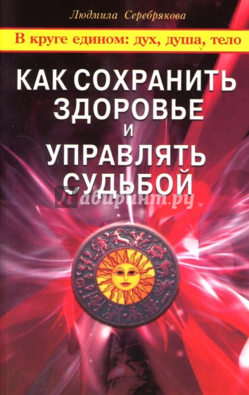Как сохранить здоровье и управлять судьбой. В круге едином: дух, душа, тело