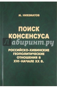 Поиск консенсуса. Российско-хивинские геополитические отношения в XVI - начале XX в.