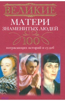 

Великие матери знаменитых людей. 100 потрясающих историй и судеб