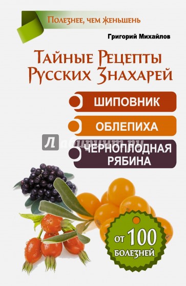 Тайные рецепты русских знахарей. Шиповник, облепиха, черноплодная рябина. От 100 болезней