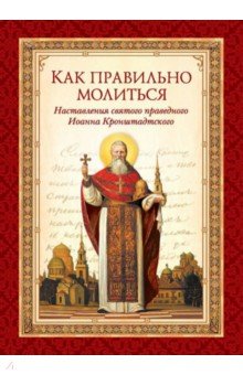 Как правильно молиться. Наставления в молитве святого праведного Иоанна Кронштадского