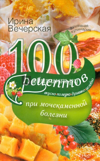 100 рецептов при мочекаменной болезни. Вкусно, полезно, душевно, целебно