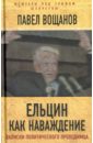 Ельцин как наваждение. Откровения политического проходимца - Вощанов Павел Игоревич