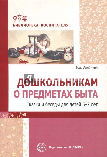 Дошкольникам о предметах быта. Сказки и беседы для детей 5-7 лет