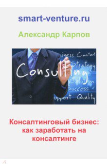 Обложка книги Консалтинговый бизнес. Как заработать на консалтинге, Карпов Александр Евгеньевич