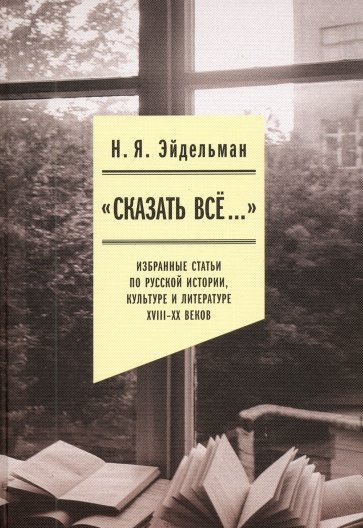 «Сказать все…». Избранные статьи по русской истории, культуре и литературе XVIII–XX веков