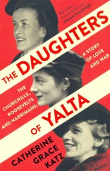 The Daughters of Yalta. The Churchills, Roosevelts and Harrimans A Story of Love and War