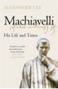 Lee Alexander Machiavelli. His Life and Times machiavelli niccolo the prince and the art of war