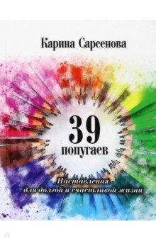 Обложка книги 39 попугаев. Наставления для долгой и счастливой жизни, Сарсенова Карина Рашитовна