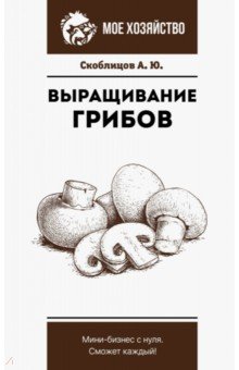 Скоблицов Алексей Юрьевич - Выращивание грибов. Мини-бизнес с нуля