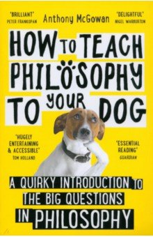 How to Teach Philosophy to Your Dog. A Quirky Introduction to the Big Questions in Philosophy Oneworld Publications