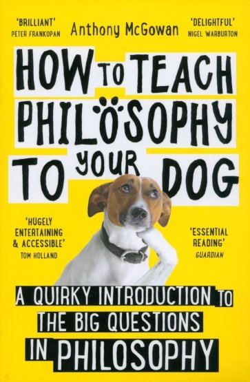 How to Teach Philosophy to Your Dog. A Quirky Introduction to the Big Questions in Philosophy