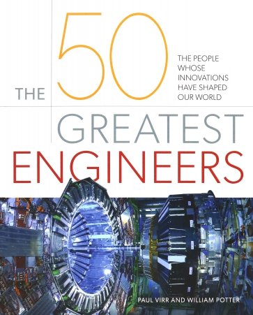 The 50 Greatest Engineers. The People Whose Innovations Have Shaped Our World