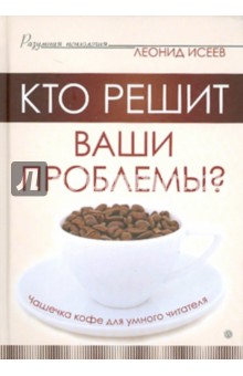 Кто решит ваши проблемы? Чашечка кофе для умного читателя - Леонид Исеев