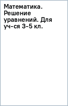 Математика. Решение уравнений. Для уч-ся 3-5 кл. обложка книги Математика. Решение уравнений. Для уч-ся 3-5 кл. обложка книги