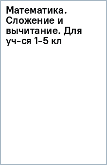 Математика. Сложение и вычитание. Для уч-ся 1-5 кл обложка книги Математика. Сложение и вычитание. Для уч-ся 1-5 кл обложка книги