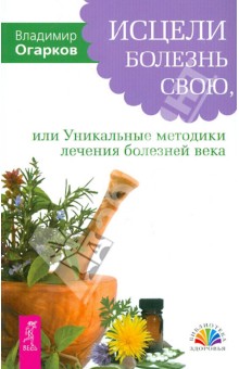 Исцели болезнь свою, или Уникальные методики лечения болезней века - Владимир Огарков