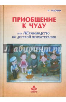 Ирина Млодик - Приобщение к чуду, или Неруководство по детской психотерапии обложка книги Ирина Млодик - Приобщение к чуду, или Неруководство по детской психотерапии обложка книги