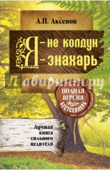 Я - не колдун, я - знахарь. Лучшая книга сильного целителя. Полная версия бестселлера - Александр Аксенов
