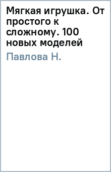 Н. Павлова - Мягкая игрушка. От простого к сложному. 100 новых моделей обложка книги Н. Павлова - Мягкая игрушка. От простого к сложному. 100 новых моделей обложка книги