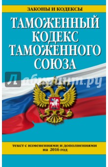 Таможенный кодекс Таможенного союза. Текст с изменениями и дополнениями на 2016 год