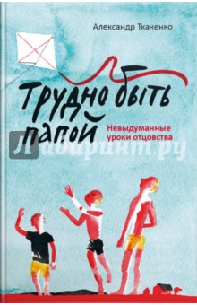 Трудно быть папой. Невыдуманные уроки отцовства - Александр Ткаченко