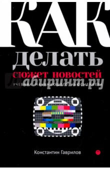 Как делать сюжет новостей. Учебник начинающего ньюсмейкера - Константин Гаврилов