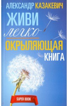 Окрыляющая книга. Живи легко - Александр Казакевич